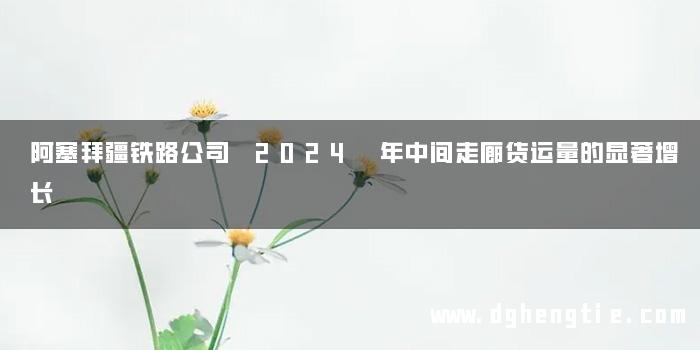 阿塞拜疆铁路公司 2024 年中间走廊货运量的显著增长